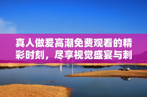 真人做爰高潮免费观看的精彩时刻，尽享视觉盛宴与刺激体验