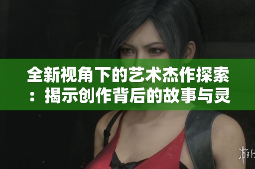 全新视角下的艺术杰作探索：揭示创作背后的故事与灵感
