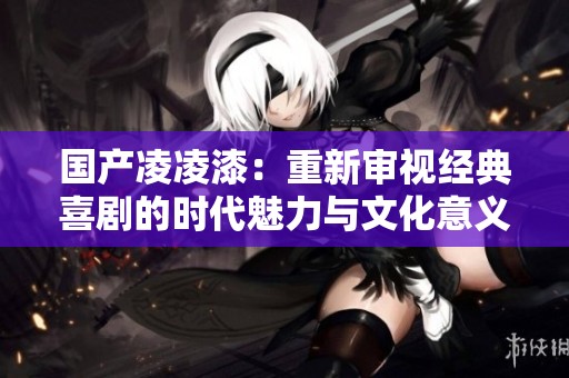 国产凌凌漆：重新审视经典喜剧的时代魅力与文化意义