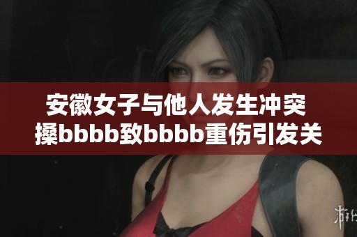 安徽女子与他人发生冲突 搡bbbb致bbbb重伤引发关注