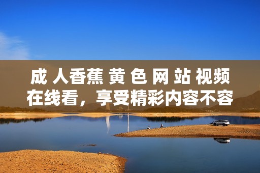 成 人香蕉 黄 色 网 站 视频在线看，享受精彩内容不容错过