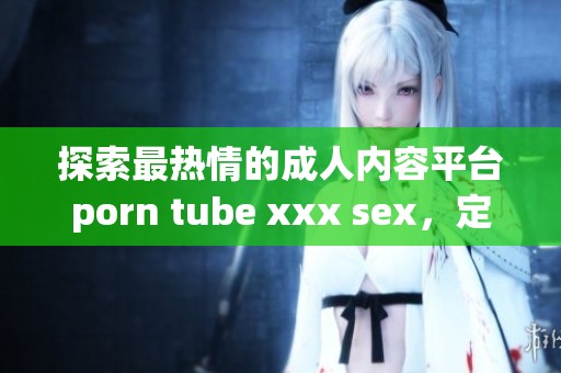 探索最热情的成人内容平台porn tube xxx sex，定制你的观看体验