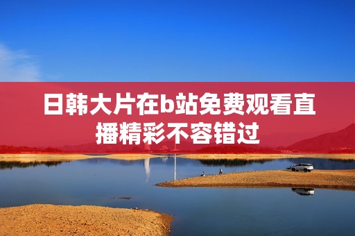 日韩大片在b站免费观看直播精彩不容错过