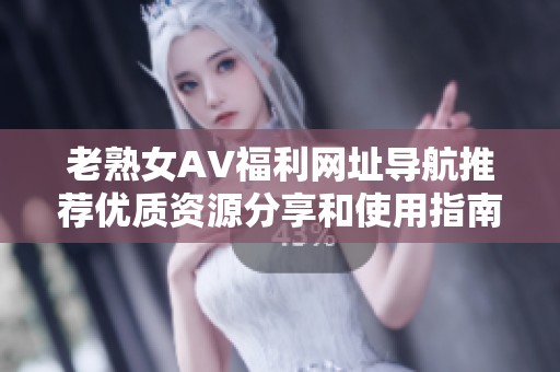 老熟女AV福利网址导航推荐优质资源分享和使用指南