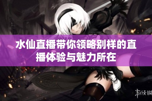 水仙直播带你领略别样的直播体验与魅力所在