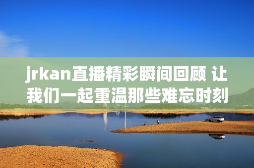 jrkan直播精彩瞬间回顾 让我们一起重温那些难忘时刻