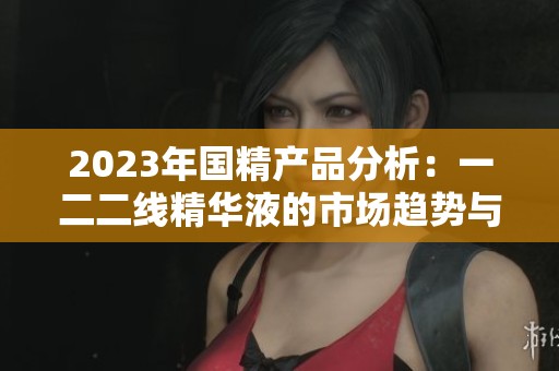 2023年国精产品分析：一二二线精华液的市场趋势与选择指南