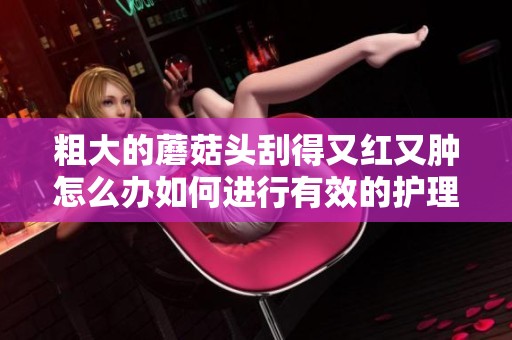 粗大的蘑菇头刮得又红又肿怎么办如何进行有效的护理和缓解