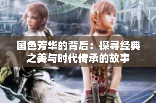 国色芳华的背后：探寻经典之美与时代传承的故事
