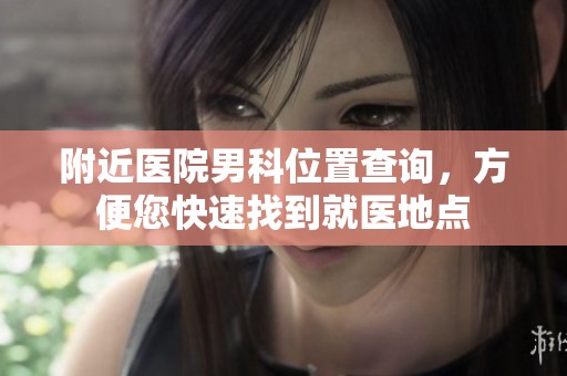 附近医院男科位置查询，方便您快速找到就医地点