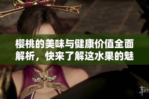 樱桃的美味与健康价值全面解析，快来了解这水果的魅力吧