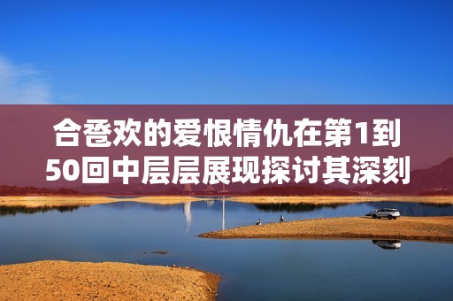 合卺欢的爱恨情仇在第1到50回中层层展现探讨其深刻内涵与情感纠葛
