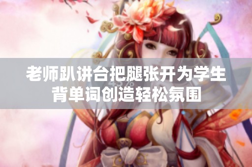 老师趴讲台把腿张开为学生背单词创造轻松氛围