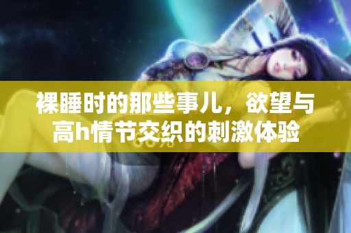 裸睡时的那些事儿，欲望与高h情节交织的刺激体验