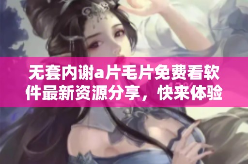 无套内谢a片毛片免费看软件最新资源分享，快来体验全新内容！