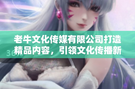 老牛文化传媒有限公司打造精品内容，引领文化传播新潮流