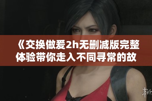 《交换做爰2h无删减版完整体验带你走入不同寻常的故事》