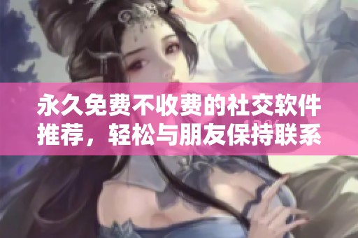 永久免费不收费的社交软件推荐，轻松与朋友保持联系