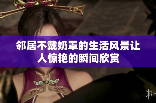 邻居不戴奶罩的生活风景让人惊艳的瞬间欣赏