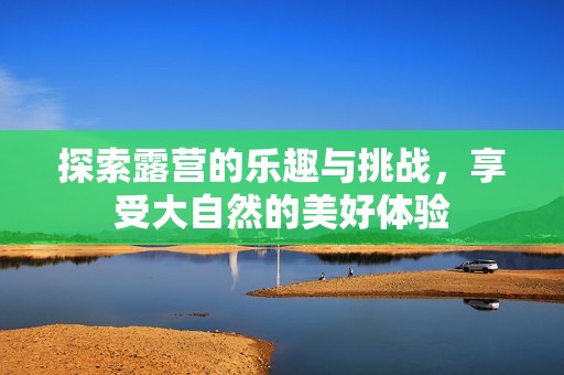 探索露营的乐趣与挑战，享受大自然的美好体验