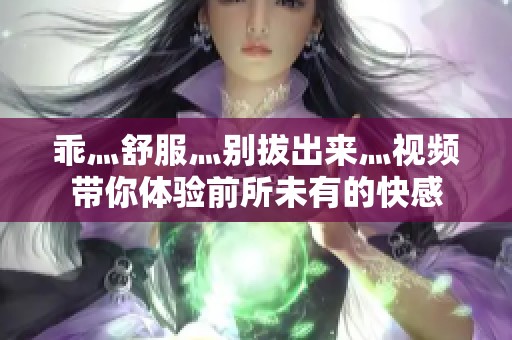 乖灬舒服灬别拔出来灬视频带你体验前所未有的快感