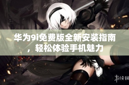 华为9i免费版全新安装指南，轻松体验手机魅力