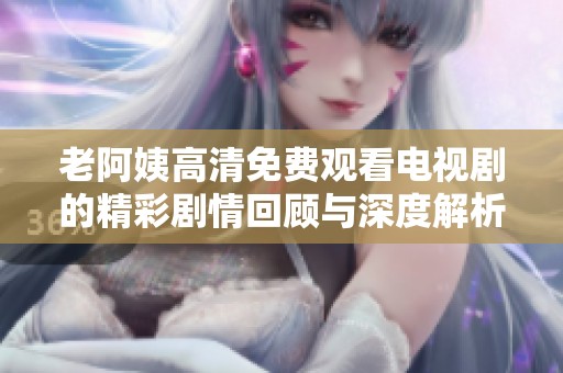 老阿姨高清免费观看电视剧的精彩剧情回顾与深度解析