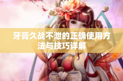 牙膏久战不泄的正确使用方法与技巧详解