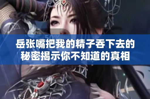 岳张嘴把我的精子吞下去的秘密揭示你不知道的真相