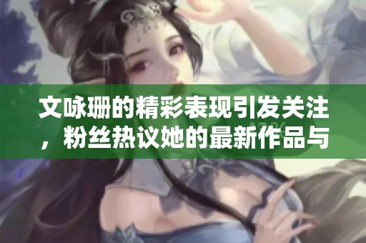 文咏珊的精彩表现引发关注，粉丝热议她的最新作品与生活动态