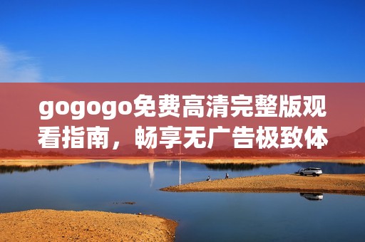 gogogo免费高清完整版观看指南，畅享无广告极致体验
