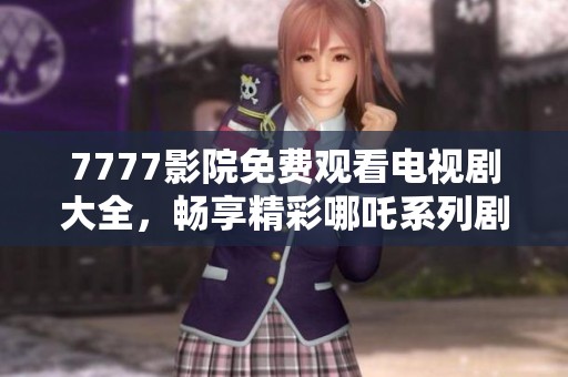 7777影院免费观看电视剧大全，畅享精彩哪吒系列剧集与其他热门剧作