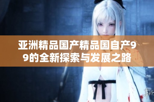 亚洲精品国产精品国自产99的全新探索与发展之路