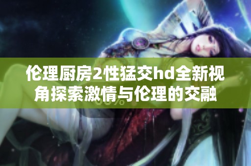 伦理厨房2性猛交hd全新视角探索激情与伦理的交融