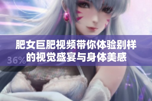 肥女巨肥视频带你体验别样的视觉盛宴与身体美感