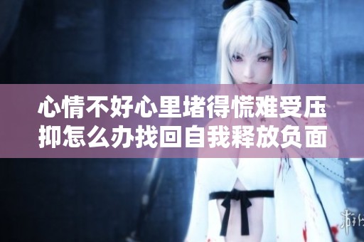 心情不好心里堵得慌难受压抑怎么办找回自我释放负面情绪秘籍