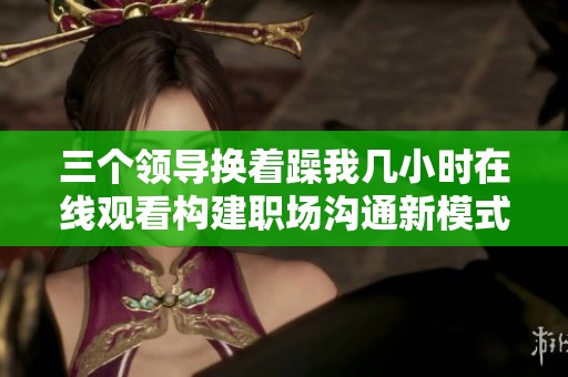 三个领导换着躁我几小时在线观看构建职场沟通新模式的探讨