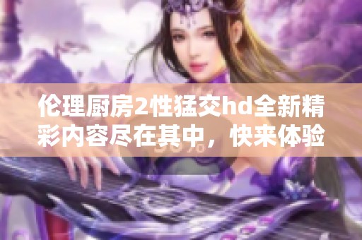 伦理厨房2性猛交hd全新精彩内容尽在其中，快来体验吧