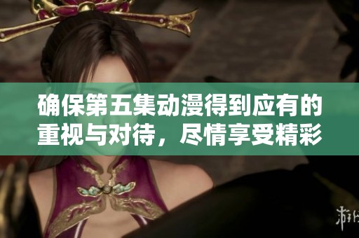 确保第五集动漫得到应有的重视与对待，尽情享受精彩剧情