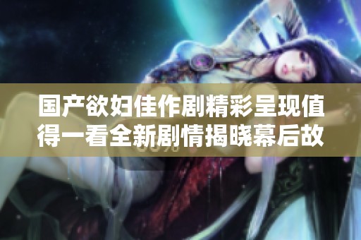 国产欲妇佳作剧精彩呈现值得一看全新剧情揭晓幕后故事