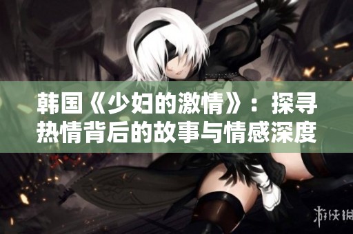 韩国《少妇的激情》：探寻热情背后的故事与情感深度