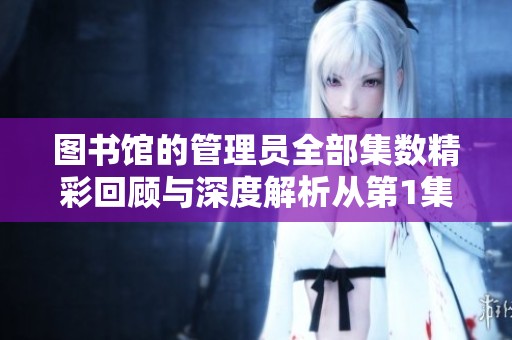 图书馆的管理员全部集数精彩回顾与深度解析从第1集到第6集
