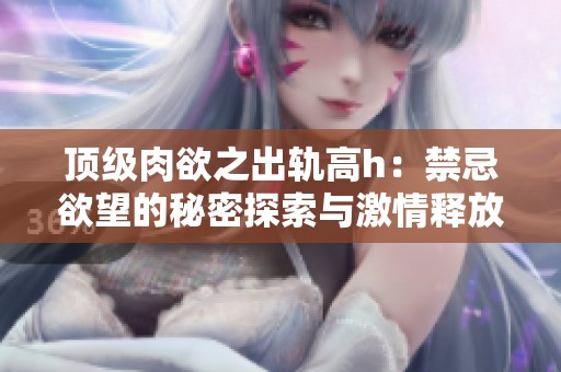 顶级肉欲之出轨高h：禁忌欲望的秘密探索与激情释放
