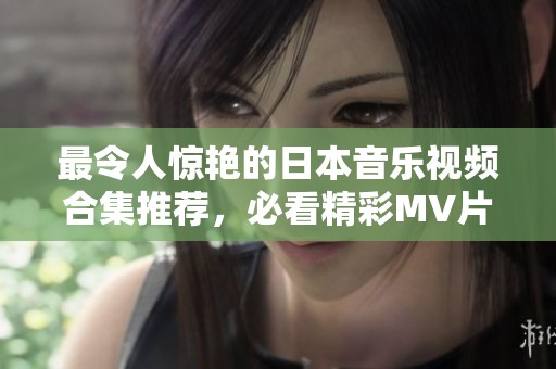 最令人惊艳的日本音乐视频合集推荐，必看精彩MV片段分享