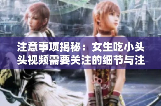 注意事项揭秘：女生吃小头头视频需要关注的细节与注意点