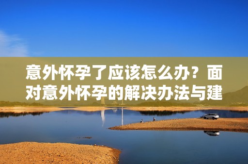 意外怀孕了应该怎么办？面对意外怀孕的解决办法与建议