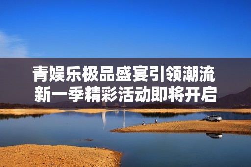 青娱乐极品盛宴引领潮流 新一季精彩活动即将开启