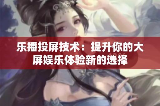 乐播投屏技术：提升你的大屏娱乐体验新的选择