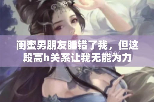 闺蜜男朋友睡错了我，但这段高h关系让我无能为力