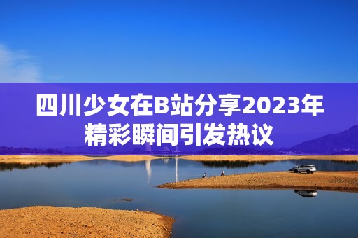 四川少女在B站分享2023年精彩瞬间引发热议